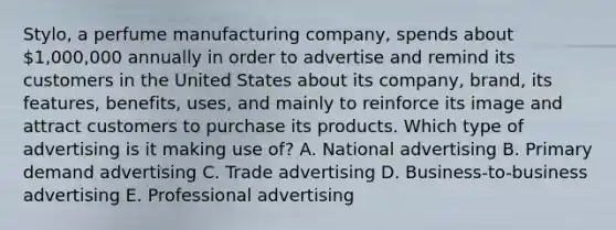 Stylo, a perfume manufacturing company, spends about 1,000,000 annually in order to advertise and remind its customers in the United States about its company, brand, its features, benefits, uses, and mainly to reinforce its image and attract customers to purchase its products. Which type of advertising is it making use of? A. National advertising B. Primary demand advertising C. Trade advertising D. Business-to-business advertising E. Professional advertising