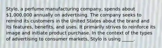 Stylo, a perfume manufacturing company, spends about 1,000,000 annually on advertising. The company seeks to remind its customers in the United States about the brand and its features, benefits, and uses. It primarily strives to reinforce its image and initiate product purchase. In the context of the types of advertising to consumer markets, Stylo is using _____.