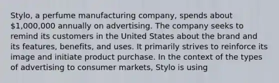 Stylo, a perfume manufacturing company, spends about 1,000,000 annually on advertising. The company seeks to remind its customers in the United States about the brand and its features, benefits, and uses. It primarily strives to reinforce its image and initiate product purchase. In the context of the types of advertising to consumer markets, Stylo is using