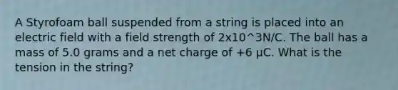 A Styrofoam ball suspended from a string is placed into an electric field with a field strength of 2x10^3N/C. The ball has a mass of 5.0 grams and a net charge of +6 μC. What is the tension in the string?