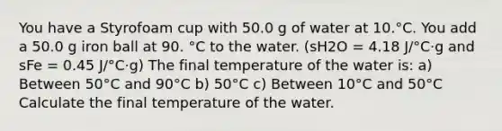 You have a Styrofoam cup with 50.0 g of water at 10.°C. You add a 50.0 g iron ball at 90. °C to the water. (sH2O = 4.18 J/°C·g and sFe = 0.45 J/°C·g) The final temperature of the water is: a) Between 50°C and 90°C b) 50°C c) Between 10°C and 50°C Calculate the final temperature of the water.