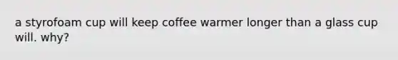 a styrofoam cup will keep coffee warmer longer than a glass cup will. why?