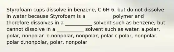 Styrofoam cups dissolve in benzene, C 6H 6, but do not dissolve in water because Styrofoam is a __________ polymer and therefore dissolves in a ___________ solvent such as benzene, but cannot dissolve in a ___________ solvent such as water. a.polar, polar, nonpolar. b.nonpolar, nonpolar, polar c.polar, nonpolar. polar d.nonpolar, polar, nonpolar