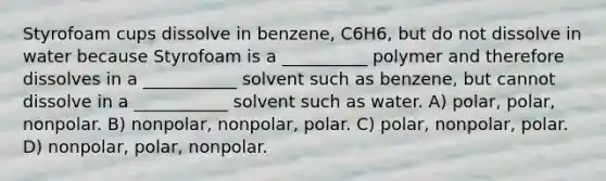 Styrofoam cups dissolve in benzene, C6H6, but do not dissolve in water because Styrofoam is a __________ polymer and therefore dissolves in a ___________ solvent such as benzene, but cannot dissolve in a ___________ solvent such as water. A) polar, polar, nonpolar. B) nonpolar, nonpolar, polar. C) polar, nonpolar, polar. D) nonpolar, polar, nonpolar.