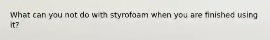 What can you not do with styrofoam when you are finished using it?