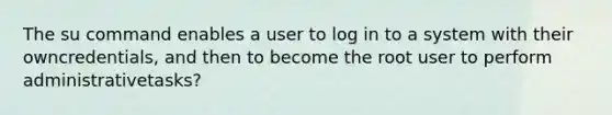 The su command enables a user to log in to a system with their owncredentials, and then to become the root user to perform administrativetasks?