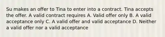 Su makes an offer to Tina to enter into a contract. Tina accepts the offer. A valid contract requires A. Valid offer only B. A valid acceptance only C. A valid offer and valid acceptance D. Neither a valid offer nor a valid acceptance