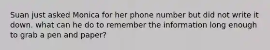 Suan just asked Monica for her phone number but did not write it down. what can he do to remember the information long enough to grab a pen and paper?