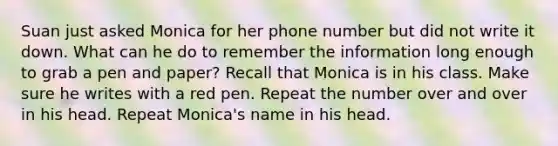 Suan just asked Monica for her phone number but did not write it down. What can he do to remember the information long enough to grab a pen and paper? Recall that Monica is in his class. Make sure he writes with a red pen. Repeat the number over and over in his head. Repeat Monica's name in his head.