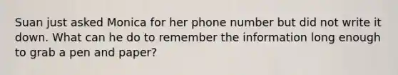 Suan just asked Monica for her phone number but did not write it down. What can he do to remember the information long enough to grab a pen and paper?