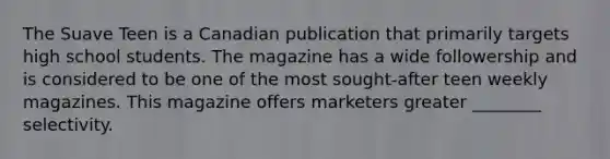 The Suave Teen is a Canadian publication that primarily targets high school students. The magazine has a wide followership and is considered to be one of the most sought-after teen weekly magazines. This magazine offers marketers greater ________ selectivity.