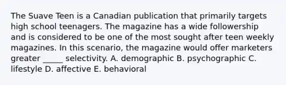 The Suave Teen is a Canadian publication that primarily targets high school teenagers. The magazine has a wide followership and is considered to be one of the most sought after teen weekly magazines. In this scenario, the magazine would offer marketers greater _____ selectivity. A. demographic B. psychographic C. lifestyle D. affective E. behavioral