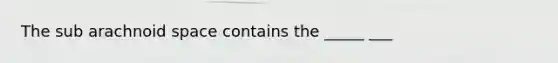 The sub arachnoid space contains the _____ ___