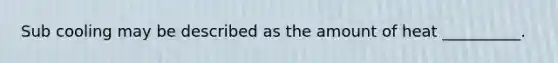 Sub cooling may be described as the amount of heat __________.