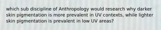 which sub discipline of Anthropology would research why darker skin pigmentation is more prevalent in UV contexts, while lighter skin pigmentation is prevalent in low UV areas?