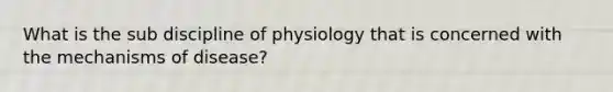 What is the sub discipline of physiology that is concerned with the mechanisms of disease?