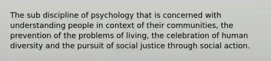 The sub discipline of psychology that is concerned with understanding people in context of their communities, the prevention of the problems of living, the celebration of human diversity and the pursuit of social justice through social action.