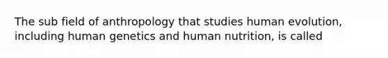 The sub field of anthropology that studies human evolution, including human genetics and human nutrition, is called