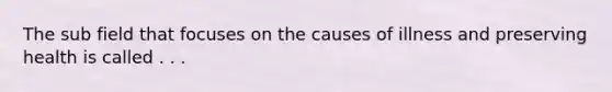The sub field that focuses on the causes of illness and preserving health is called . . .