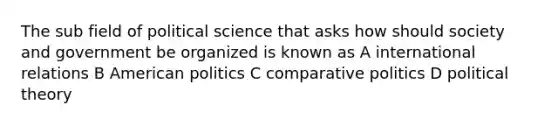 The sub field of political science that asks how should society and government be organized is known as A international relations B American politics C comparative politics D political theory