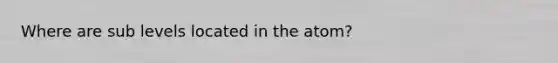 Where are sub levels located in the atom?