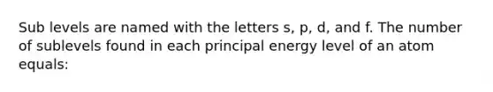 Sub levels are named with the letters s, p, d, and f. The number of sublevels found in each principal energy level of an atom equals: