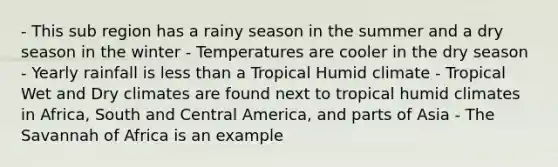 - This sub region has a rainy season in the summer and a dry season in the winter - Temperatures are cooler in the dry season - Yearly rainfall is <a href='https://www.questionai.com/knowledge/k7BtlYpAMX-less-than' class='anchor-knowledge'>less than</a> a Tropical Humid climate - Tropical Wet and Dry climates are found next to tropical humid climates in Africa, South and Central America, and parts of Asia - The Savannah of Africa is an example