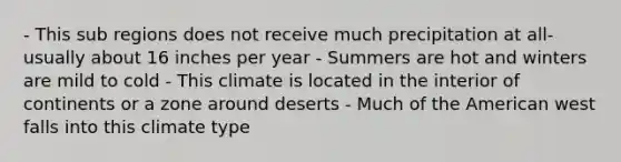 - This sub regions does not receive much precipitation at all- usually about 16 inches per year - Summers are hot and winters are mild to cold - This climate is located in the interior of continents or a zone around deserts - Much of the American west falls into this climate type