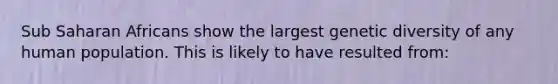 Sub Saharan Africans show the largest genetic diversity of any human population. This is likely to have resulted from: