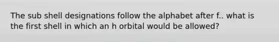 The sub shell designations follow the alphabet after f.. what is the first shell in which an h orbital would be allowed?