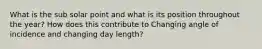 What is the sub solar point and what is its position throughout the year? How does this contribute to Changing angle of incidence and changing day length?