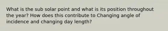 What is the sub solar point and what is its position throughout the year? How does this contribute to Changing angle of incidence and changing day length?