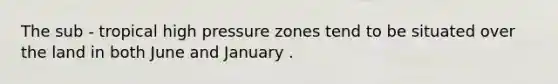 The sub - tropical high pressure zones tend to be situated over the land in both June and January .