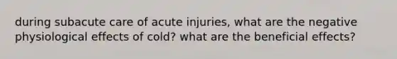 during subacute care of acute injuries, what are the negative physiological effects of cold? what are the beneficial effects?