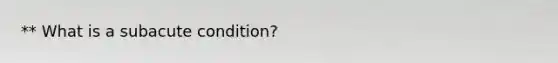 ** What is a subacute condition?