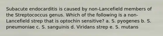 Subacute endocarditis is caused by non-Lancefield members of the Streptococcus genus. Which of the following is a non-Lancefield strep that is optochin sensitive? a. S. pyogenes b. S. pneumoniae c. S. sanguinis d. Viridans strep e. S. mutans