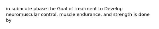 in subacute phase the Goal of treatment to Develop neuromuscular control, muscle endurance, and strength is done by