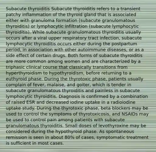 Subacute thyroiditis Subacute thyroiditis refers to a transient patchy inflammation of the thyroid gland that is associated either with granuloma formation (subacute granulomatous thyroiditis) or lymphocytic infiltration (subacute lymphocytic thyroiditis). While subacute granulomatous thyroiditis usually occurs after a viral upper respiratory tract infection, subacute lymphocytic thyroiditis occurs either during the postpartum period, in association with other autoimmune diseases, or as a side effect of certain drugs. Both forms of subacute thyroiditis are more common among women and are characterized by a triphasic clinical course that classically transitions from hyperthyroidism to hypothyroidism, before returning to a euthyroid phase. During the thyrotoxic phase, patients usually complain of fever, malaise, and goiter, which is tender in subacute granulomatous thyroiditis and painless in subacute lymphocytic thyroiditis. Diagnosis is confirmed by a combination of raised ESR and decreased iodine uptake in a radioiodine uptake study. During the thyrotoxic phase, beta blockers may be used to control the symptoms of thyrotoxicosis, and NSAIDs may be used to control pain among patients with subacute granulomatous thyroiditis. Small doses of levothyroxine may be considered during the hypothyroid phase. As spontaneous remission is seen in about 80% of cases, symptomatic treatment is sufficient in most cases.