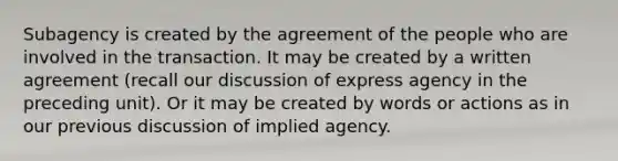 Subagency is created by the agreement of the people who are involved in the transaction. It may be created by a written agreement (recall our discussion of express agency in the preceding unit). Or it may be created by words or actions as in our previous discussion of implied agency.