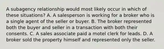 A subagency relationship would most likely occur in which of these situations? A. A salesperson is working for a broker who is a single agent of the seller or buyer. B. The broker represented both the buyer and seller in a transaction with both their consents. C. A sales associate paid a motel clerk for leads. D. A broker sold the property himself and represented only the seller.