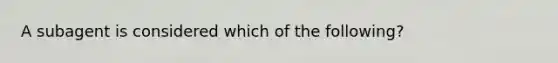 A subagent is considered which of the following?