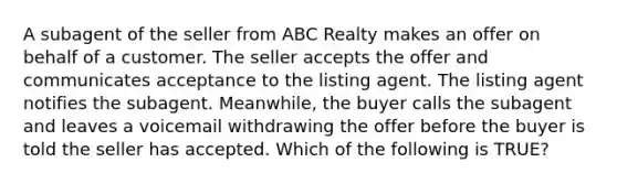 A subagent of the seller from ABC Realty makes an offer on behalf of a customer. The seller accepts the offer and communicates acceptance to the listing agent. The listing agent notifies the subagent. Meanwhile, the buyer calls the subagent and leaves a voicemail withdrawing the offer before the buyer is told the seller has accepted. Which of the following is TRUE?