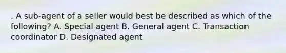 . A sub-agent of a seller would best be described as which of the following? A. Special agent B. General agent C. Transaction coordinator D. Designated agent