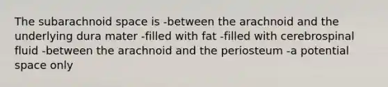 The subarachnoid space is -between the arachnoid and the underlying dura mater -filled with fat -filled with cerebrospinal fluid -between the arachnoid and the periosteum -a potential space only