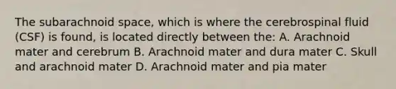 The subarachnoid space, which is where the cerebrospinal fluid (CSF) is found, is located directly between the: A. Arachnoid mater and cerebrum B. Arachnoid mater and dura mater C. Skull and arachnoid mater D. Arachnoid mater and pia mater