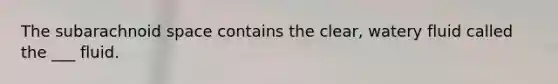 The subarachnoid space contains the clear, watery fluid called the ___ fluid.