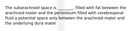 The subarachnoid space is ________. filled with fat between the arachnoid mater and the periosteum filled with cerebrospinal fluid a potential space only between the arachnoid mater and the underlying dura mater