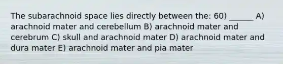 The subarachnoid space lies directly between the: 60) ______ A) arachnoid mater and cerebellum B) arachnoid mater and cerebrum C) skull and arachnoid mater D) arachnoid mater and dura mater E) arachnoid mater and pia mater