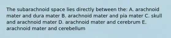 The subarachnoid space lies directly between the: A. arachnoid mater and dura mater B. arachnoid mater and pia mater C. skull and arachnoid mater D. arachnoid mater and cerebrum E. arachnoid mater and cerebellum