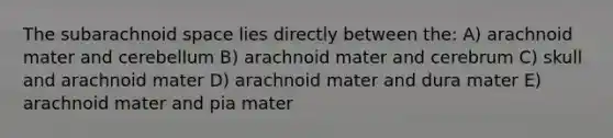 The subarachnoid space lies directly between the: A) arachnoid mater and cerebellum B) arachnoid mater and cerebrum C) skull and arachnoid mater D) arachnoid mater and dura mater E) arachnoid mater and pia mater